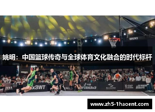 姚明:中国篮球传奇与全球体育文化融合的时代标杆