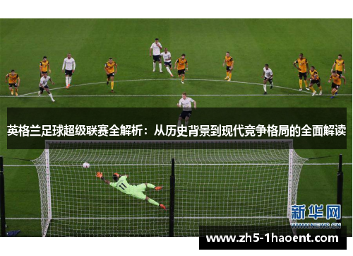 英格兰足球超级联赛全解析：从历史背景到现代竞争格局的全面解读