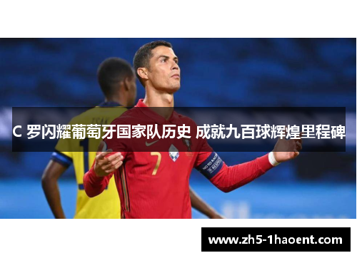 C 罗闪耀葡萄牙国家队历史 成就九百球辉煌里程碑